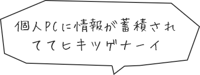 個人PCに情報が蓄積されててヒキツゲナーイ