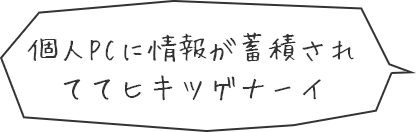 個人PCに情報が蓄積されててヒキツゲナーイ
