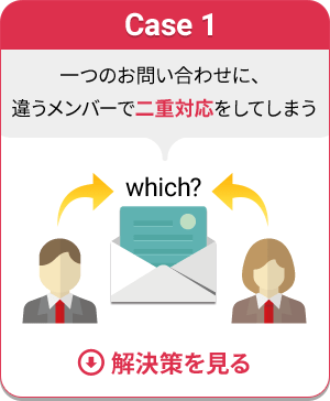 Case 1 一つのお問い合わせに、違うメンバーで二重対応をしてしまう　解決策を見る