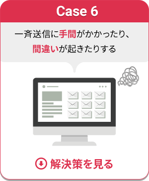 Case 6 一斉送信に手間がかかったり、間違いが起きたりする　解決策を見る