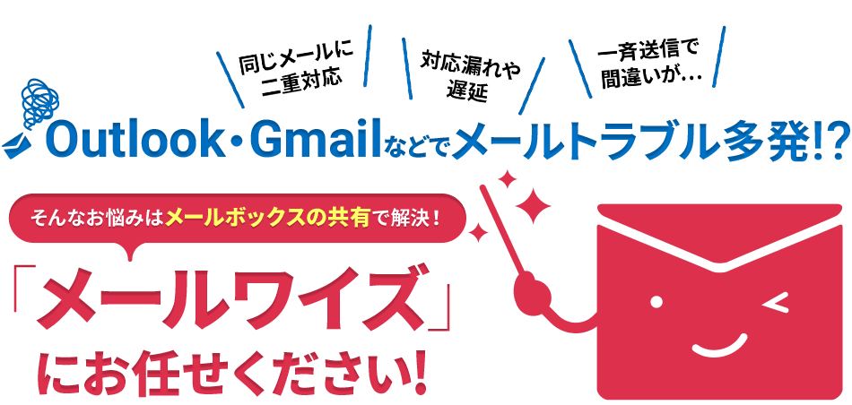 ＼同じメールに二重対応／＼対応漏れや遅延／＼一斉送信で間違いが…／ Outlook・Gmailなどでメールトラブル多発！？　そんなお悩みはメールボックスの共有で解決！「メールワイズ」にお任せください！