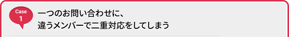 Case 1 一つのお問い合わせに、違うメンバーで二重対応をしてしまう