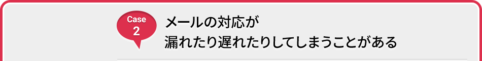 Case 2 メールの対応が漏れたり遅れたりしてしまうことがある