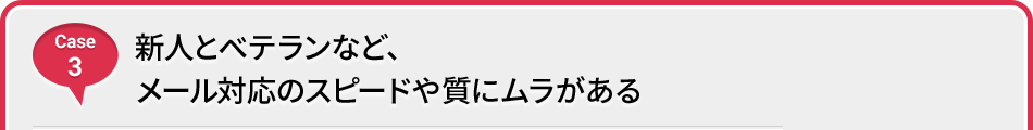 Case 3 新人とベテランなど、メール対応のスピードや質にムラがある