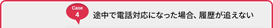 Case 4 途中で電話対応になった場合、履歴が追えない