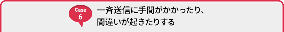 Case 6 一斉送信に時間がかかったり、間違いが起きたりする