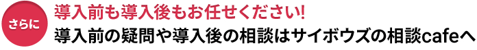 さらに導入前も導入後もお任せください！導入前の疑問や導入後の相談はサイボウズの相談cafeへ